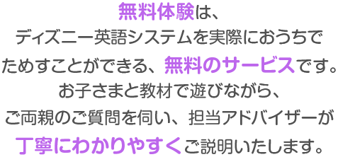 無料体験は、ディズニー英語システムを実際におうちで試すことができる、無料のサービスです。お子さまと教材で遊びながら、ご両親のご質問を伺い、担当アドバイザーが丁寧にわかりやすくご説明いたします。