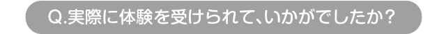 Q.実際に体験を受けられて、いかがでしたか？