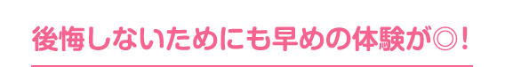 後悔しないためにも早めの体験が◎！