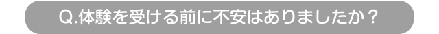 Q.体験を受ける前に不安はありましたか？