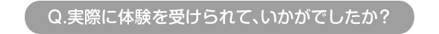 Q.実際に体験を受けられて、いかがでしたか？
