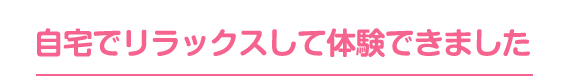 自宅でリラックスして体験できました