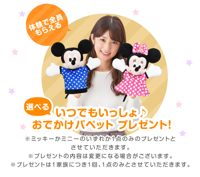体験で全員もらえる 今だけ限定！  ミッキー or ミニーハンドパペット プレゼント! ※ミッキーかミニーのいずれか1点のみのプレゼントとさせていただきます。※プレゼントの内容は変更になる場合がございます。※プレゼントは1家族につき1回、1点のみとさせていただきます。