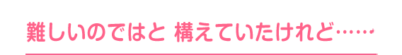 難しいのではと構えていたけれど……